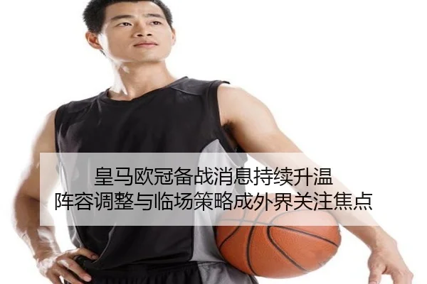 皇马欧冠备战消息持续升温 阵容调整与临场策略成外界关注焦点